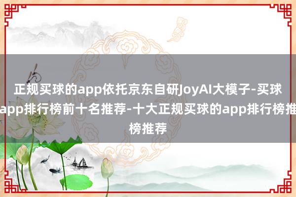 正规买球的app依托京东自研JoyAI大模子-买球的app排行榜前十名推荐-十大正规买球的app排行榜推荐