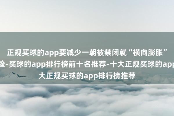 正规买球的app要减少一朝被禁闭就“横向膨胀”的系统性风险-买球的app排行榜前十名推荐-十大正规买球的app排行榜推荐