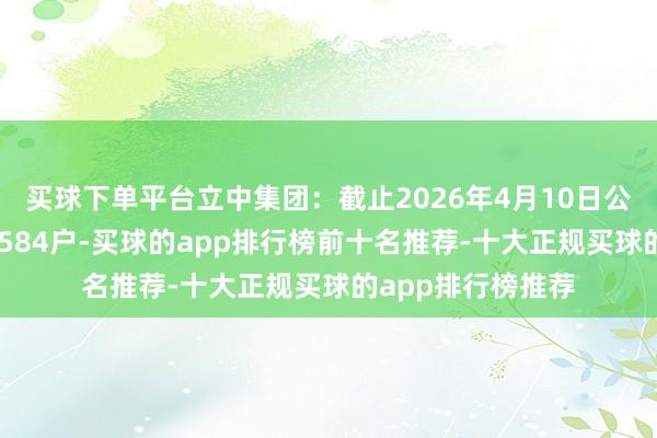 买球下单平台立中集团：截止2026年4月10日公司鼓舞数目为32584户-买球的app排行榜前十名推荐-十大正规买球的app排行榜推荐