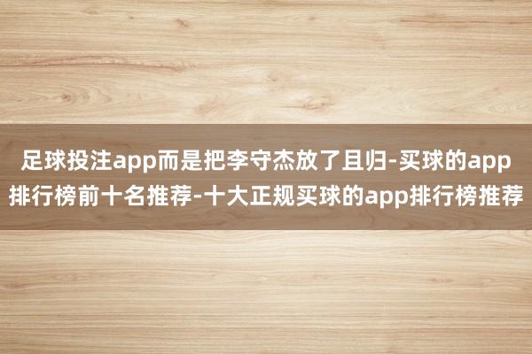 足球投注app而是把李守杰放了且归-买球的app排行榜前十名推荐-十大正规买球的app排行榜推荐