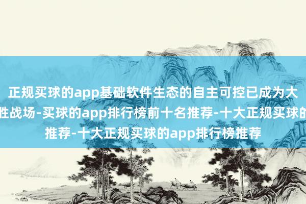 正规买球的app基础软件生态的自主可控已成为大国科技博弈的决胜战场-买球的app排行榜前十名推荐-十大正规买球的app排行榜推荐