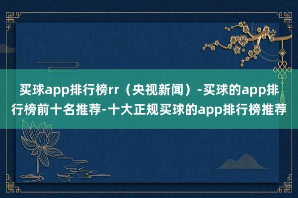 买球app排行榜rr（央视新闻）-买球的app排行榜前十名推荐-十大正规买球的app排行榜推荐