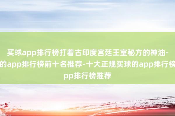 买球app排行榜打着古印度宫廷王室秘方的神油-买球的app排行榜前十名推荐-十大正规买球的app排行榜推荐