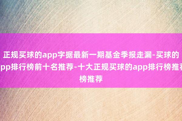 正规买球的app字据最新一期基金季报走漏-买球的app排行榜前十名推荐-十大正规买球的app排行榜推荐