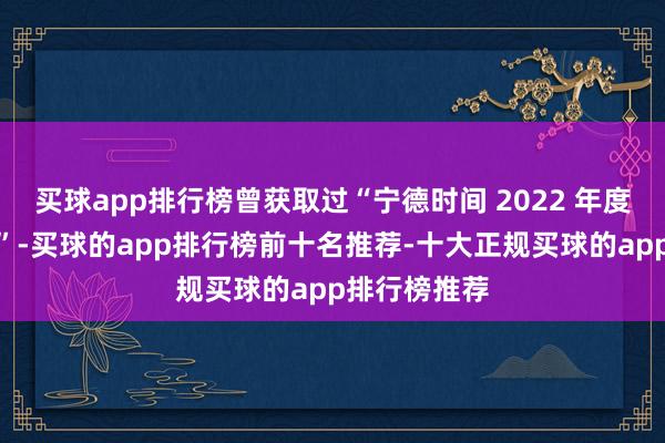 买球app排行榜曾获取过“宁德时间 2022 年度技巧改换奖”-买球的app排行榜前十名推荐-十大正规买球的app排行榜推荐