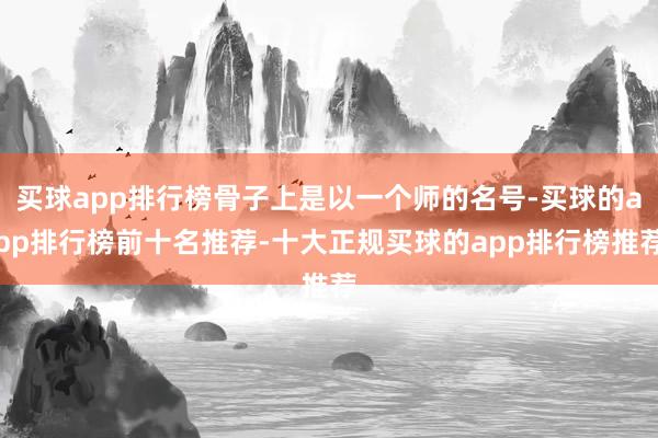 买球app排行榜骨子上是以一个师的名号-买球的app排行榜前十名推荐-十大正规买球的app排行榜推荐