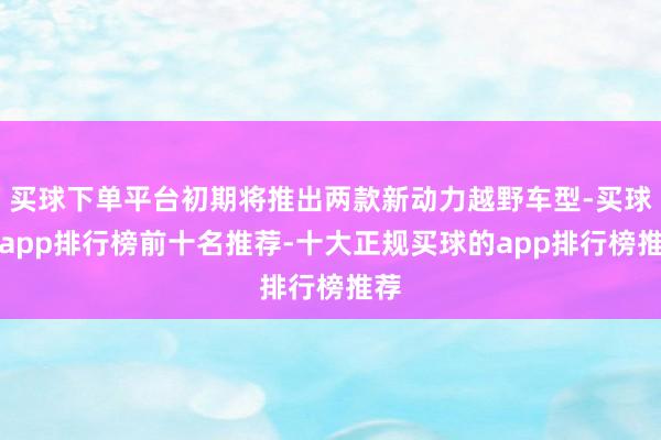 买球下单平台初期将推出两款新动力越野车型-买球的app排行榜前十名推荐-十大正规买球的app排行榜推荐