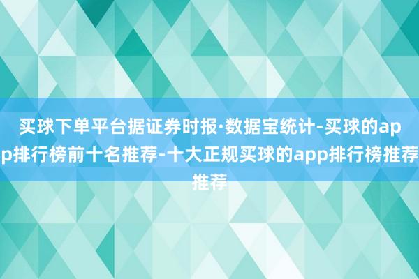 买球下单平台据证券时报·数据宝统计-买球的app排行榜前十名推荐-十大正规买球的app排行榜推荐