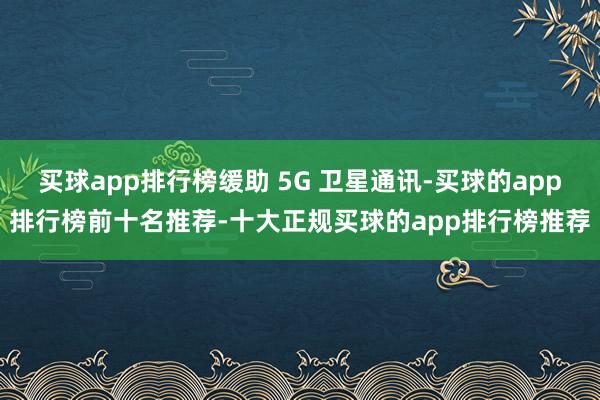 买球app排行榜缓助 5G 卫星通讯-买球的app排行榜前十名推荐-十大正规买球的app排行榜推荐