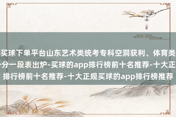 买球下单平台山东艺术类统考专科空洞获利、体育类专科空洞获利可查！一分一段表出炉-买球的app排行榜前十名推荐-十大正规买球的app排行榜推荐