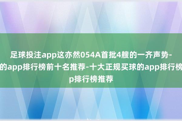 足球投注app这亦然054A首批4艘的一齐声势-买球的app排行榜前十名推荐-十大正规买球的app排行榜推荐