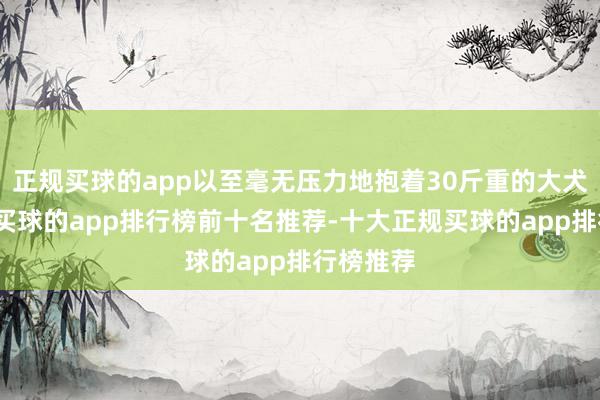 正规买球的app以至毫无压力地抱着30斤重的大犬子合影-买球的app排行榜前十名推荐-十大正规买球的app排行榜推荐