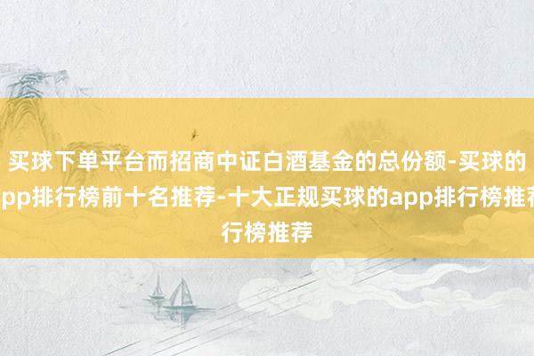 买球下单平台而招商中证白酒基金的总份额-买球的app排行榜前十名推荐-十大正规买球的app排行榜推荐