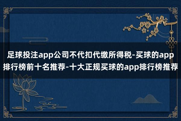 足球投注app公司不代扣代缴所得税-买球的app排行榜前十名推荐-十大正规买球的app排行榜推荐