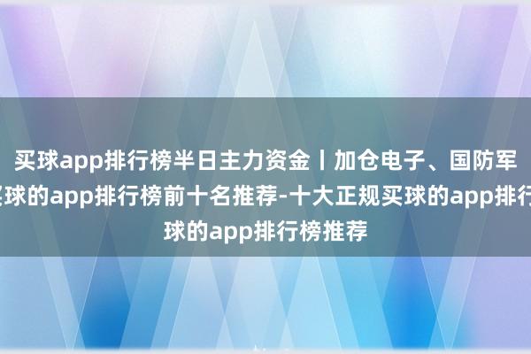 买球app排行榜半日主力资金丨加仓电子、国防军工股-买球的app排行榜前十名推荐-十大正规买球的app排行榜推荐