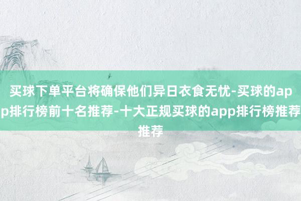 买球下单平台将确保他们异日衣食无忧-买球的app排行榜前十名推荐-十大正规买球的app排行榜推荐