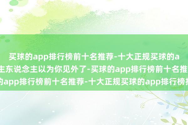 买球的app排行榜前十名推荐-十大正规买球的app排行榜推荐反倒让主东说念主以为你见外了-买球的app排行榜前十名推荐-十大正规买球的app排行榜推荐