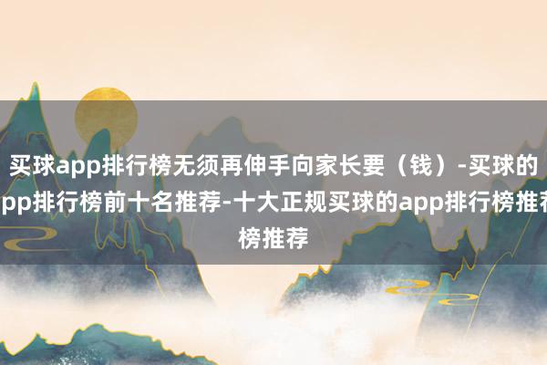买球app排行榜无须再伸手向家长要（钱）-买球的app排行榜前十名推荐-十大正规买球的app排行榜推荐