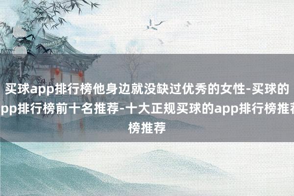 买球app排行榜他身边就没缺过优秀的女性-买球的app排行榜前十名推荐-十大正规买球的app排行榜推荐