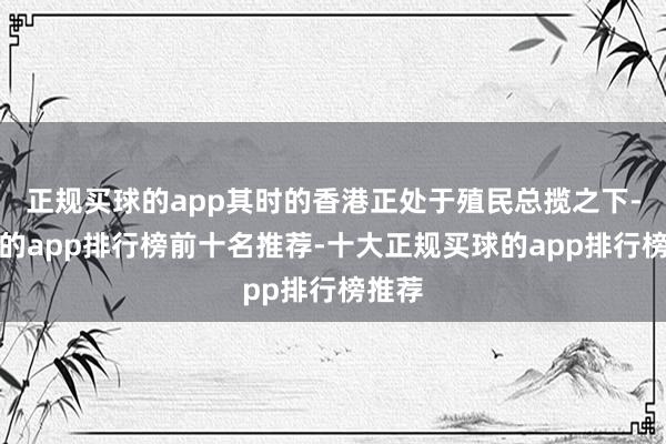 正规买球的app其时的香港正处于殖民总揽之下-买球的app排行榜前十名推荐-十大正规买球的app排行榜推荐