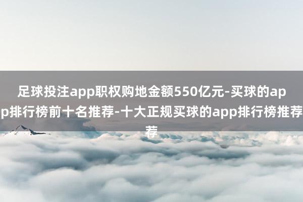 足球投注app职权购地金额550亿元-买球的app排行榜前十名推荐-十大正规买球的app排行榜推荐