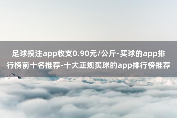足球投注app收支0.90元/公斤-买球的app排行榜前十名推荐-十大正规买球的app排行榜推荐