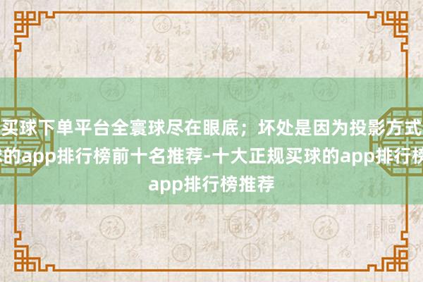 买球下单平台全寰球尽在眼底；坏处是因为投影方式-买球的app排行榜前十名推荐-十大正规买球的app排行榜推荐