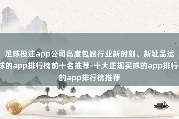 足球投注app公司高度包涵行业新时刻、新址品运用-买球的app排行榜前十名推荐-十大正规买球的app排行榜推荐