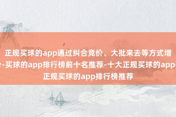 正规买球的app通过纠合竞价、大批来去等方式增抓公司股份-买球的app排行榜前十名推荐-十大正规买球的app排行榜推荐