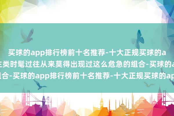 买球的app排行榜前十名推荐-十大正规买球的app排行榜推荐东说念主类时髦过往从来莫得出现过这么危急的组合-买球的app排行榜前十名推荐-十大正规买球的app排行榜推荐