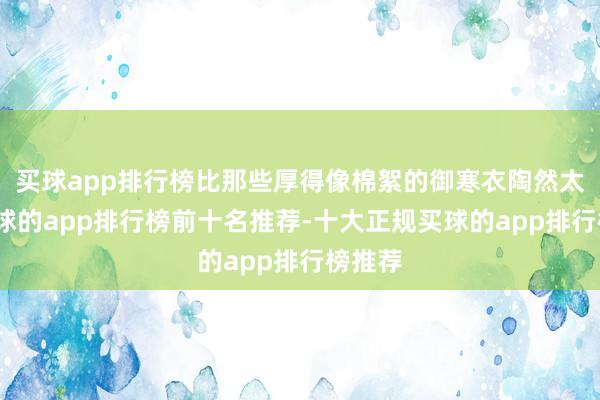 买球app排行榜比那些厚得像棉絮的御寒衣陶然太多-买球的app排行榜前十名推荐-十大正规买球的app排行榜推荐