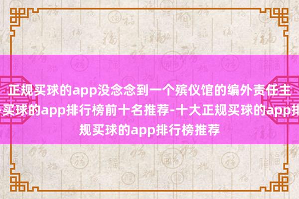 正规买球的app没念念到一个殡仪馆的编外责任主说念主员-买球的app排行榜前十名推荐-十大正规买球的app排行榜推荐