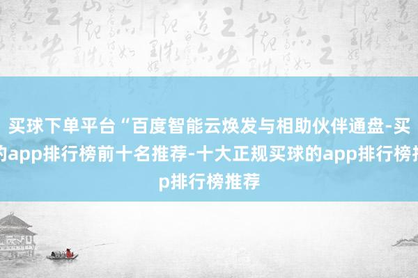 买球下单平台“百度智能云焕发与相助伙伴通盘-买球的app排行榜前十名推荐-十大正规买球的app排行榜推荐