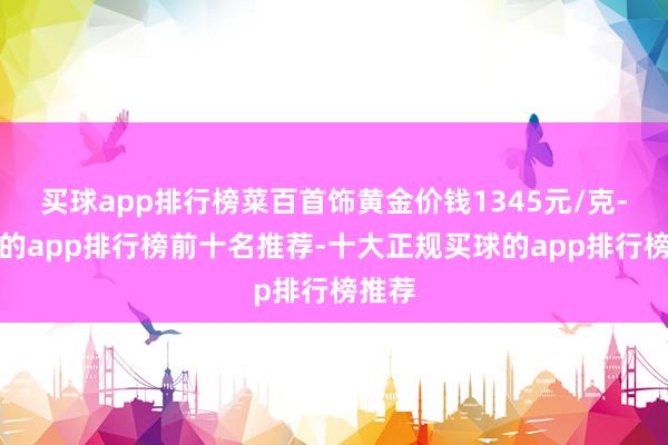 买球app排行榜菜百首饰黄金价钱1345元/克-买球的app排行榜前十名推荐-十大正规买球的app排行榜推荐