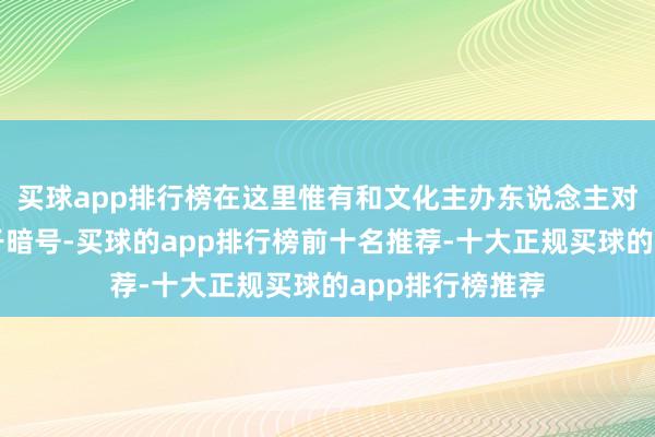 买球app排行榜在这里惟有和文化主办东说念主对上一句意旨相干暗号-买球的app排行榜前十名推荐-十大正规买球的app排行榜推荐