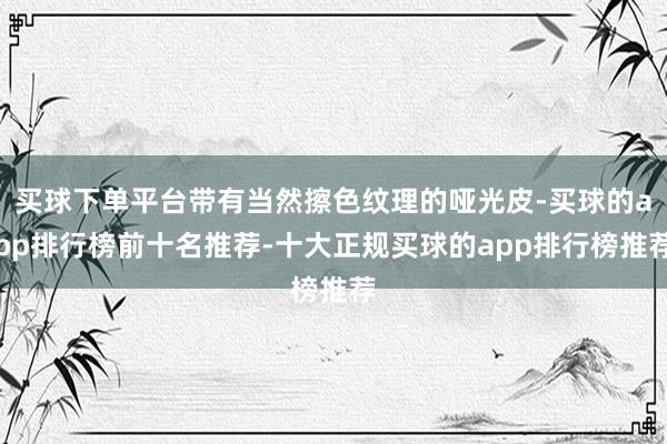 买球下单平台带有当然擦色纹理的哑光皮-买球的app排行榜前十名推荐-十大正规买球的app排行榜推荐